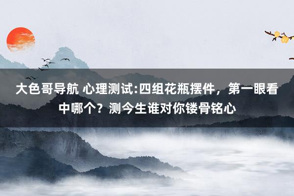 大色哥导航 心理测试:四组花瓶摆件，第一眼看中哪个？测今生谁对你镂骨铭心