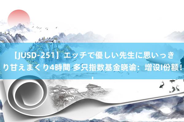 【JUSD-251】エッチで優しい先生に思いっきり甘えまくり4時間 多只指数基金晓谕：增设I份额！