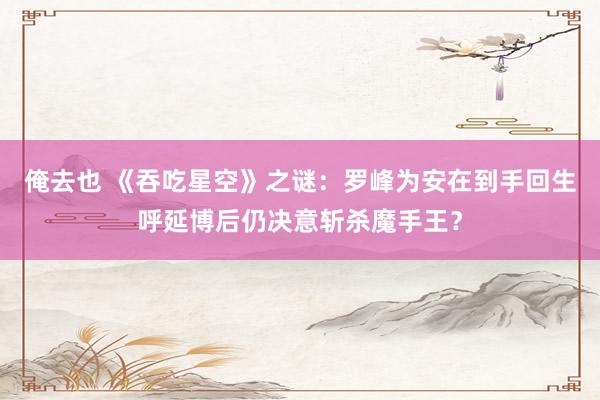 俺去也 《吞吃星空》之谜：罗峰为安在到手回生呼延博后仍决意斩杀魔手王？