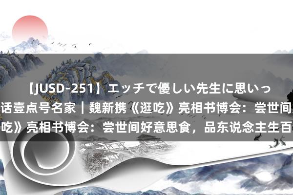 【JUSD-251】エッチで優しい先生に思いっきり甘えまくり4時間 对话壹点号名家｜魏新携《逛吃》亮相书博会：尝世间好意思食，品东说念主生百态