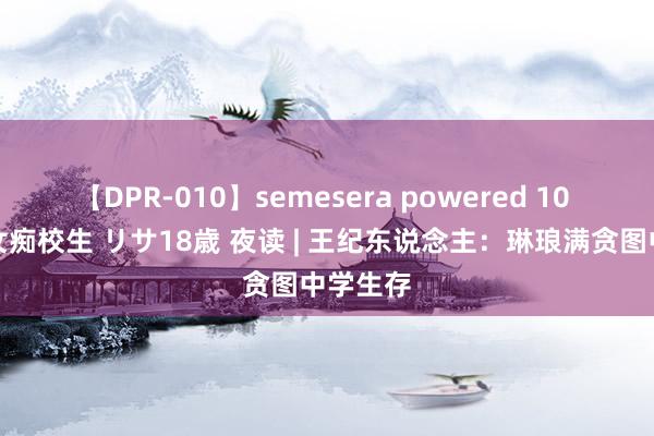 【DPR-010】semesera powered 10 ギャル女痴校生 リサ18歳 夜读 | 王纪东说念主：琳琅满贪图中学生存