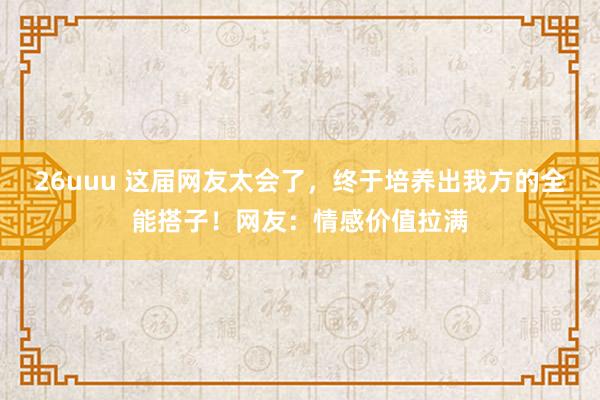 26uuu 这届网友太会了，终于培养出我方的全能搭子！网友：情感价值拉满