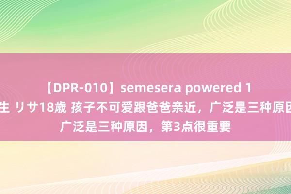 【DPR-010】semesera powered 10 ギャル女痴校生 リサ18歳 孩子不可爱跟爸爸亲近，广泛是三种原因，第3点很重要