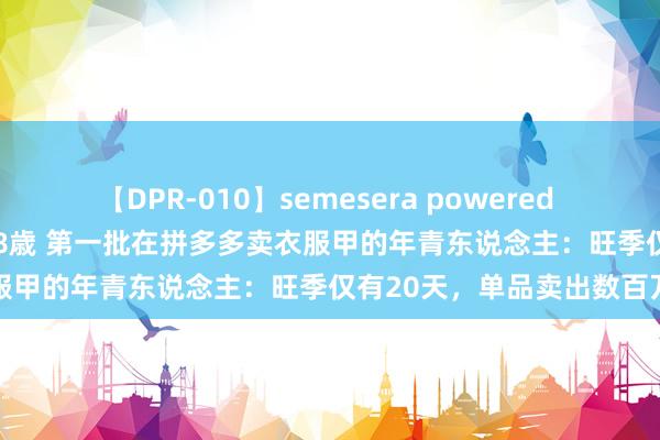 【DPR-010】semesera powered 10 ギャル女痴校生 リサ18歳 第一批在拼多多卖衣服甲的年青东说念主：旺季仅有20天，单品卖出数百万