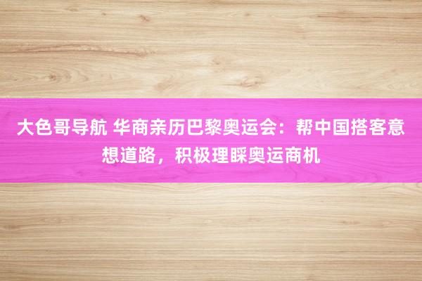 大色哥导航 华商亲历巴黎奥运会：帮中国搭客意想道路，积极理睬奥运商机