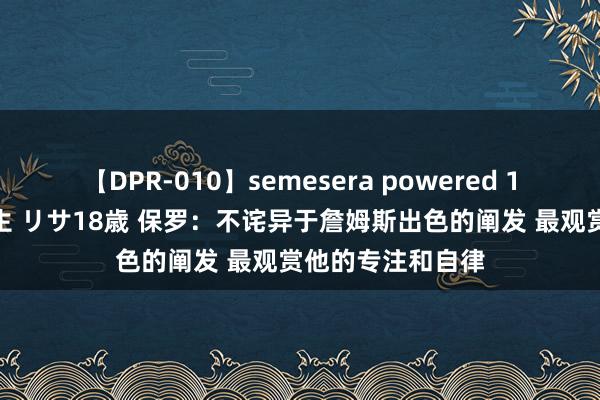 【DPR-010】semesera powered 10 ギャル女痴校生 リサ18歳 保罗：不诧异于詹姆斯出色的阐发 最观赏他的专注和自律