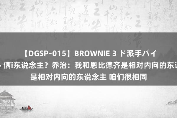 【DGSP-015】BROWNIE 3 ド派手パイパン強め黒ギャル 俩i东说念主？乔治：我和恩比德齐是相对内向的东说念主 咱们很相同