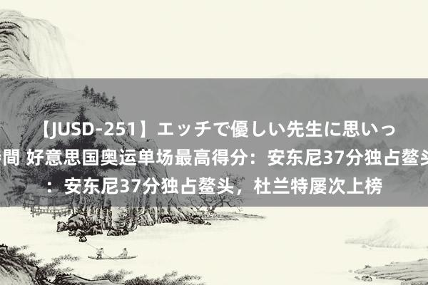 【JUSD-251】エッチで優しい先生に思いっきり甘えまくり4時間 好意思国奥运单场最高得分：安东尼37分独占鳌头，杜兰特屡次上榜