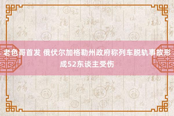 老色哥首发 俄伏尔加格勒州政府称列车脱轨事故形成52东谈主受伤