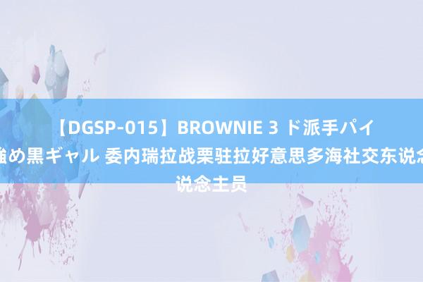 【DGSP-015】BROWNIE 3 ド派手パイパン強め黒ギャル 委内瑞拉战栗驻拉好意思多海社交东说念主员