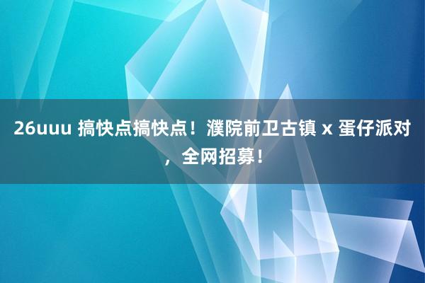 26uuu 搞快点搞快点！濮院前卫古镇 x 蛋仔派对，全网招募！