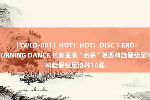 【TWLD-001】HOT！HOT！DISC 1 ERO-BODY BURNING DANCE 长春亚泰“点杀”陕西斡旋晋级足协杯16强