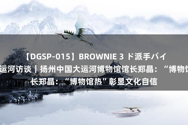 【DGSP-015】BROWNIE 3 ド派手パイパン強め黒ギャル 运河访谈｜扬州中国大运河博物馆馆长郑晶：“博物馆热”彰显文化自信