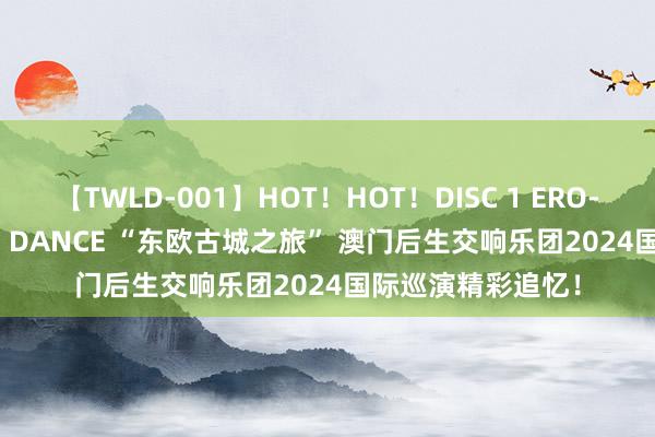 【TWLD-001】HOT！HOT！DISC 1 ERO-BODY BURNING DANCE “东欧古城之旅” 澳门后生交响乐团2024国际巡演精彩追忆！