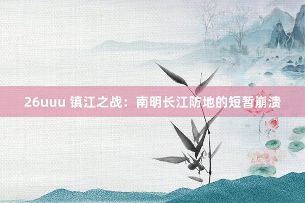 26uuu 镇江之战：南明长江防地的短暂崩溃