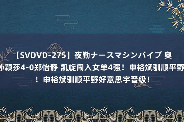 【SVDVD-275】夜勤ナースマシンバイブ 奥运会乒乓球：孙颖莎4-0郑怡静 凯旋闯入女单4强！申裕斌驯顺平野好意思宇晋级！