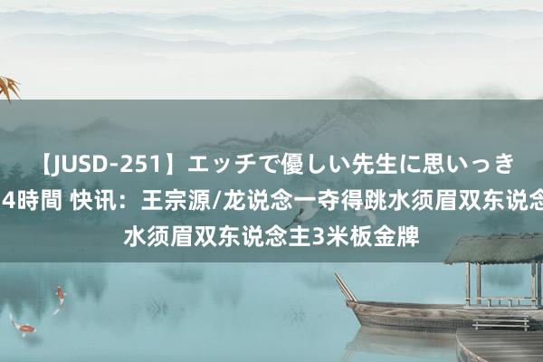 【JUSD-251】エッチで優しい先生に思いっきり甘えまくり4時間 快讯：王宗源/龙说念一夺得跳水须眉双东说念主3米板金牌