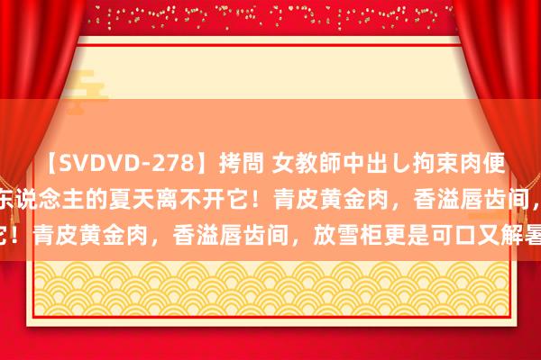 【SVDVD-278】拷問 女教師中出し拘束肉便器 仁科百華 RISA 广西东说念主的夏天离不开它！青皮黄金肉，香溢唇齿间，放雪柜更是可口又解暑！