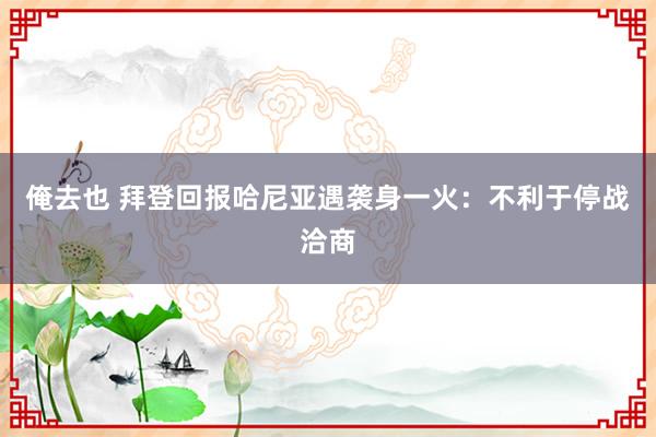 俺去也 拜登回报哈尼亚遇袭身一火：不利于停战洽商