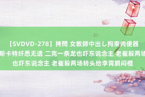 【SVDVD-278】拷問 女教師中出し拘束肉便器 仁科百華 RISA 穆斯卡特纤悉无遗 二克一条龙也吓东说念主 老崔躲两场转头给李霄鹏闷棍