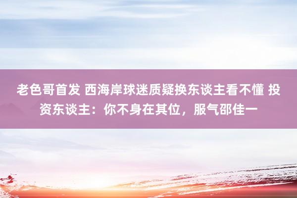 老色哥首发 西海岸球迷质疑换东谈主看不懂 投资东谈主：你不身在其位，服气邵佳一