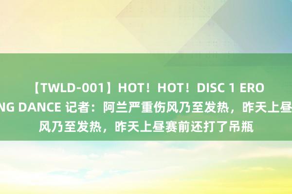 【TWLD-001】HOT！HOT！DISC 1 ERO-BODY BURNING DANCE 记者：阿兰严重伤风乃至发热，昨天上昼赛前还打了吊瓶