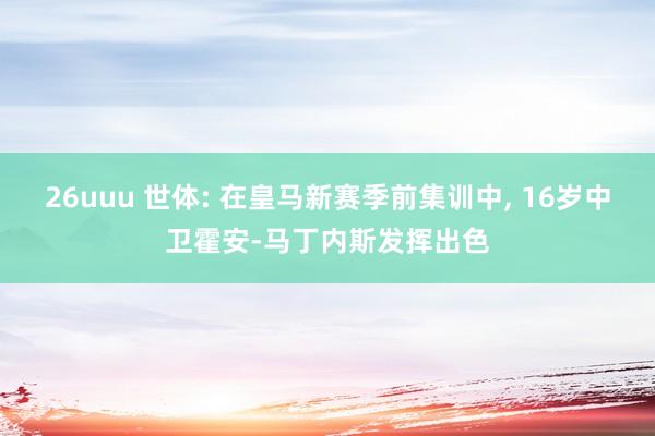 26uuu 世体: 在皇马新赛季前集训中， 16岁中卫霍安-马丁内斯发挥出色