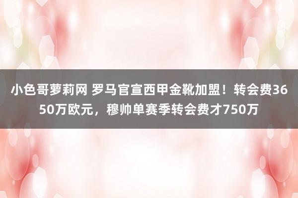 小色哥萝莉网 罗马官宣西甲金靴加盟！转会费3650万欧元，穆帅单赛季转会费才750万