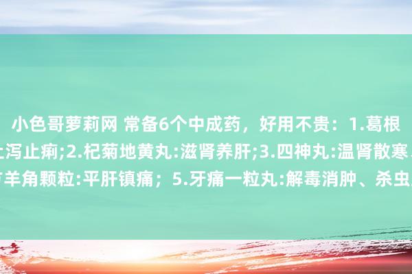 小色哥萝莉网 常备6个中成药，好用不贵：1.葛根苓连片:解肌清热、止泻止痢;2.杞菊地黄丸:滋肾养肝;3.四神丸:温肾散寒、涩肠止泻;4.复方羊角颗粒:平肝镇痛；5.牙痛一粒丸:解毒消肿、杀虫止痛;6.千里香化气丸:理气疏肝、消积和胃;