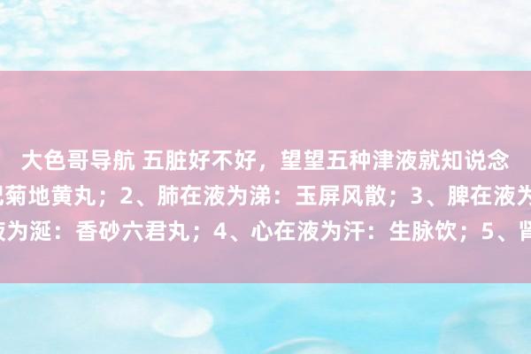 大色哥导航 五脏好不好，望望五种津液就知说念：1、肝在液为泪：杞菊地黄丸；2、肺在液为涕：玉屏风散；3、脾在液为涎：香砂六君丸；4、心在液为汗：生脉饮；5、肾在液为唾：六味地黄丸