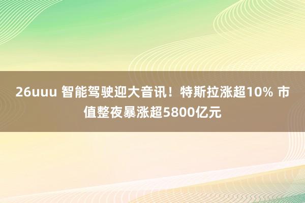 26uuu 智能驾驶迎大音讯！特斯拉涨超10% 市值整夜暴涨超5800亿元