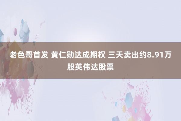 老色哥首发 黄仁勋达成期权 三天卖出约8.91万股英伟达股票