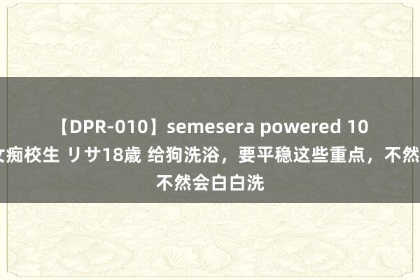 【DPR-010】semesera powered 10 ギャル女痴校生 リサ18歳 给狗洗浴，要平稳这些重点，不然会白白洗