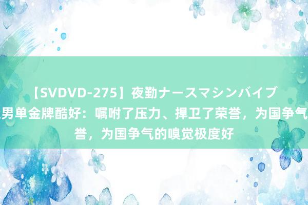 【SVDVD-275】夜勤ナースマシンバイブ 樊振东谈奥运男单金牌酷好：嘱咐了压力、捍卫了荣誉，为国争气的嗅觉极度好