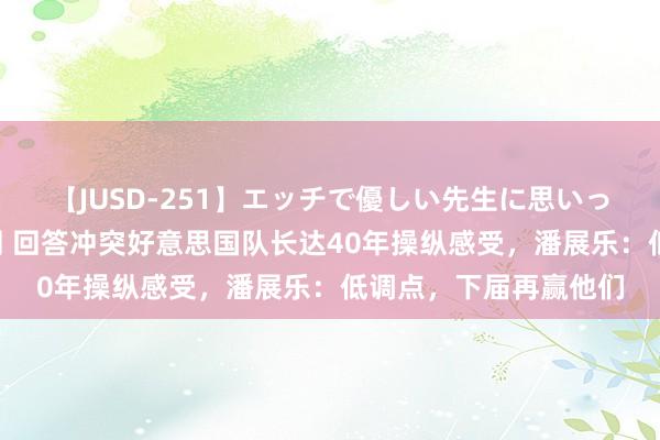 【JUSD-251】エッチで優しい先生に思いっきり甘えまくり4時間 回答冲突好意思国队长达40年操纵感受，潘展乐：低调点，下届再赢他们