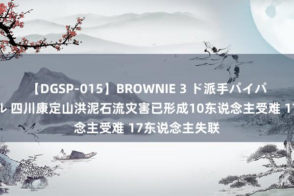 【DGSP-015】BROWNIE 3 ド派手パイパン強め黒ギャル 四川康定山洪泥石流灾害已形成10东说念主受难 17东说念主失联