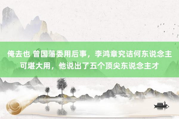 俺去也 曾国藩委用后事，李鸿章究诘何东说念主可堪大用，他说出了五个顶尖东说念主才