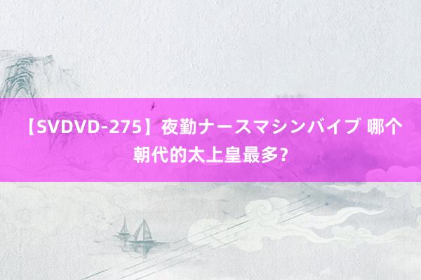 【SVDVD-275】夜勤ナースマシンバイブ 哪个朝代的太上皇最多？