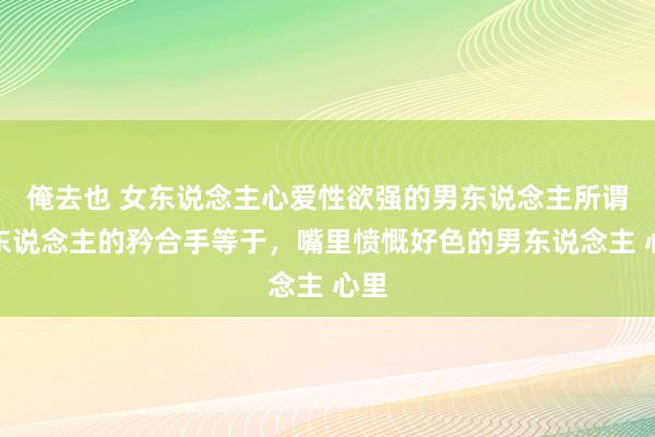 俺去也 女东说念主心爱性欲强的男东说念主所谓女东说念主的矜合手等于，嘴里愤慨好色的男东说念主 心里