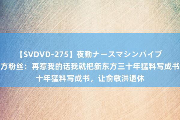 【SVDVD-275】夜勤ナースマシンバイブ 罗永浩喊话新东方粉丝：再惹我的话我就把新东方三十年猛料写成书，让俞敏洪退休