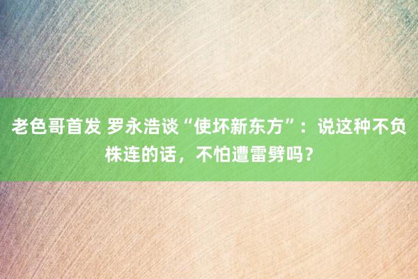 老色哥首发 罗永浩谈“使坏新东方”：说这种不负株连的话，不怕遭雷劈吗？