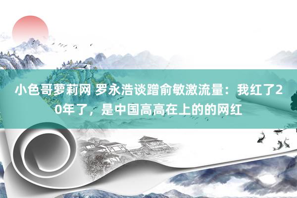 小色哥萝莉网 罗永浩谈蹭俞敏激流量：我红了20年了，是中国高高在上的的网红