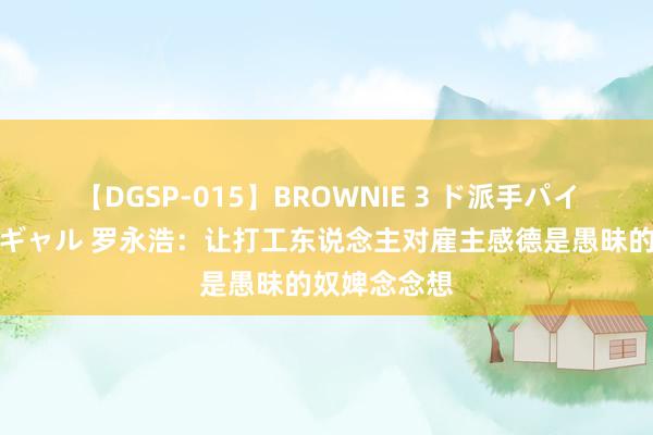 【DGSP-015】BROWNIE 3 ド派手パイパン強め黒ギャル 罗永浩：让打工东说念主对雇主感德是愚昧的奴婢念念想