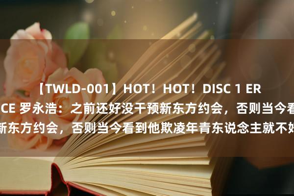 【TWLD-001】HOT！HOT！DISC 1 ERO-BODY BURNING DANCE 罗永浩：之前还好没干预新东方约会，否则当今看到他欺凌年青东说念主就不好酷爱入手了