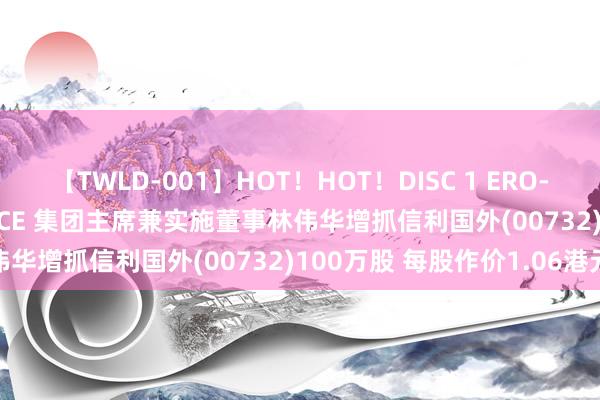 【TWLD-001】HOT！HOT！DISC 1 ERO-BODY BURNING DANCE 集团主席兼实施董事林伟华增抓信利国外(00732)100万股 每股作价1.06港元