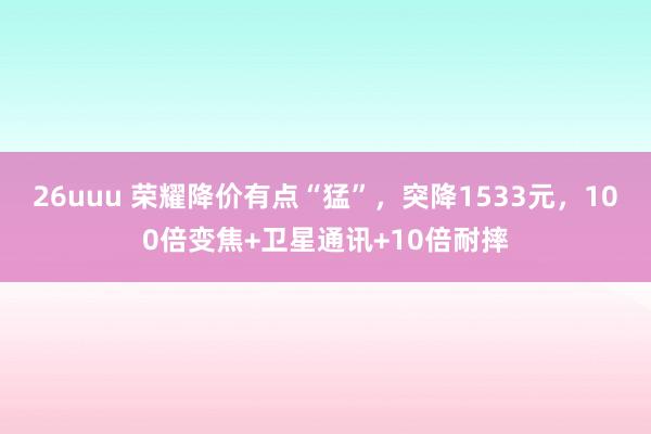 26uuu 荣耀降价有点“猛”，突降1533元，100倍变焦+卫星通讯+10倍耐摔