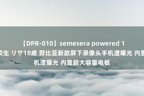 【DPR-010】semesera powered 10 ギャル女痴校生 リサ18歳 努比亚新款屏下录像头手机遭曝光 内置超大容量电板