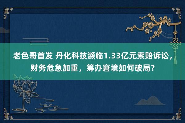 老色哥首发 丹化科技濒临1.33亿元索赔诉讼，财务危急加重，筹办窘境如何破局？