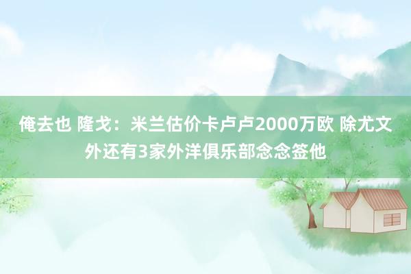 俺去也 隆戈：米兰估价卡卢卢2000万欧 除尤文外还有3家外洋俱乐部念念签他