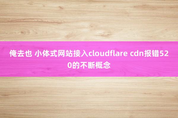 俺去也 小体式网站接入cloudflare cdn报错520的不断概念